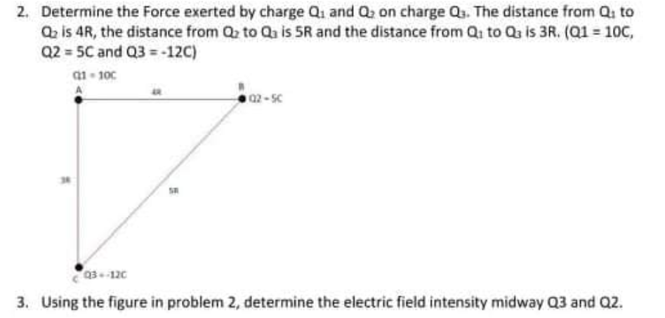 2. Determine the Force exerted by charge Q1 and Q2 on charge Qs. The distance from Q to
Q is 4R, the distance from Q to Qa is 5R and the distance from Qi to Qs is 3R. (Q1 = 10C,
Q2 = 5C and Q3 = -12C)
a1 100
A
02-5C
Q3120
3. Using the figure in problem 2, determine the electric field intensity midway Q3 and Q2.
