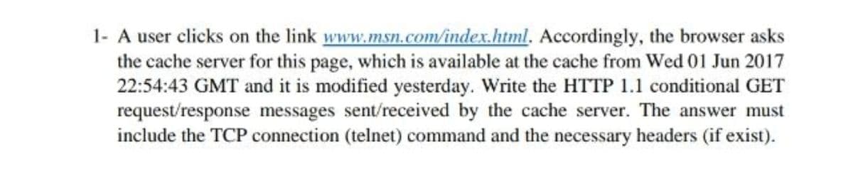 1- A user clicks on the link www.msn.com/index.html. Accordingly, the browser asks
the cache server for this page, which is available at the cache from Wed 01 Jun 2017
22:54:43 GMT and it is modified yesterday. Write the HTTP 1.1 conditional GET
request/response messages sent/received by the cache server. The answer must
include the TCP connection (telnet) command and the necessary headers (if exist).
