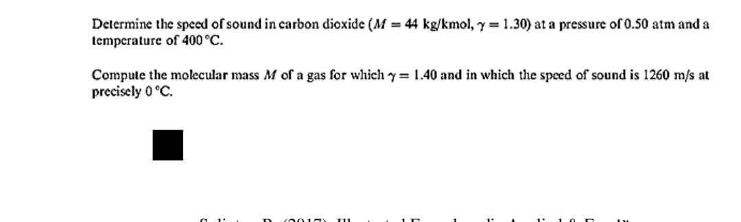 Determine the speed of sound in carbon dioxide (M = 44 kg/kmol, y = 1.30) at a pressure of 0.50 atm and a
temperature of 400 °C.
Compute the molecular mass M of a gas for which y = 1.40 and in which the speed of sound is 1260 m/s at
precisely 0 °C.
c0015
