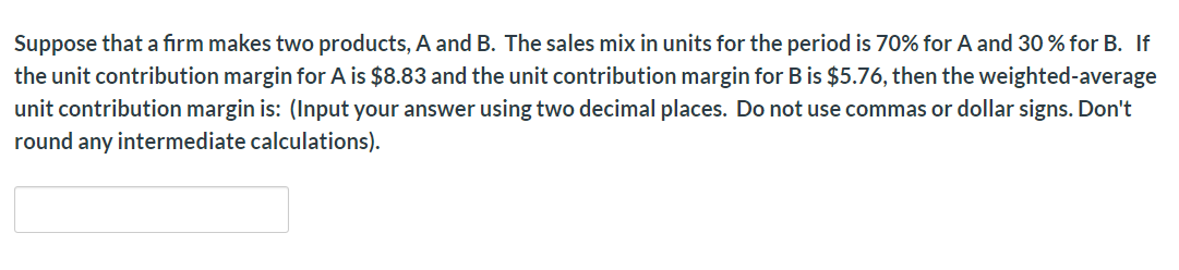 Suppose that a firm makes two products, A and B. The sales mix in units for the period is 70% for A and 30% for B. If
the unit contribution margin for A is $8.83 and the unit contribution margin for B is $5.76, then the weighted-average
unit contribution margin is: (Input your answer using two decimal places. Do not use commas or dollar signs. Don't
round any intermediate calculations)
