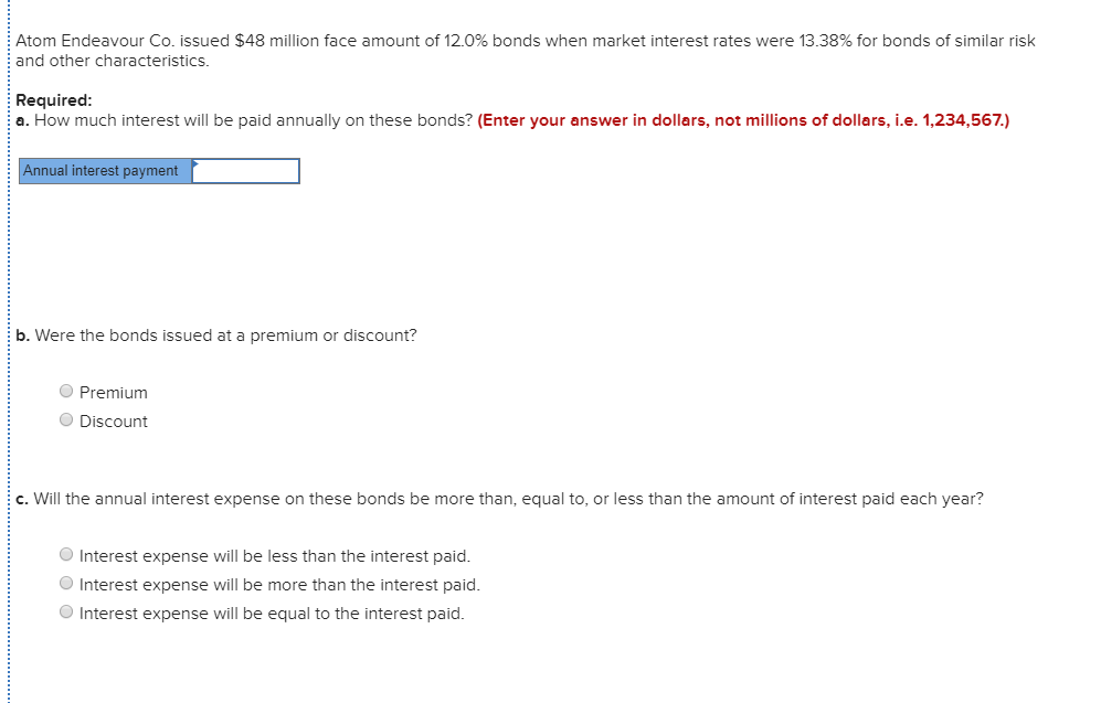 Atom Endeavour Co. issued $48 million face amount of 12.0% bonds when market interest rates were 13.38% for bonds of similar risk
and other characteristics.
Required:
a. How much interest will be paid annually on these bonds? (Enter your answer in dollars, not millions of dollars, i.e. 1,234,567.)
Annual interest payment
b. Were the bonds issued at a premium or discount?
O Premium
O Discount
c. Will the annual interest expense on these bonds be more than, equal to, or less than the amount of interest paid each year?
O Interest expense will be less than the interest paid.
O Interest expense will be more than the interest paid.
O Interest expense will be equal to the interest paid.
