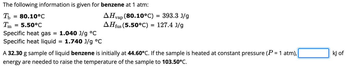 The following information is given for benzene at 1 atm:
Ть
AHvap (80.10°C)
393.3 J/g
AHfus (5.50°C) = 127.4 J/g
80.10°C
5.50°C
Specific heat gas
Specific heat liquid
=
Im
= 1.040 J/g °C
=
=
1.740 J/g °C
A 32.30 g sample of liquid benzene is initially at 44.60°C. If the sample is heated at constant pressure (P = 1 atm),
energy are needed to raise the temperature of the sample to 103.50°C.
kJ of