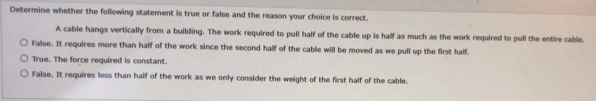 Determine whether the following statement is true or false and the reason your choice is correct.
A cable hangs vertically from a building. The work required to pull half of the cable up is half as much as the work required to pull the entire cable.
O False. It requires more than half of the work since the second half of the cable will be moved as we pull up the first half.
O True. The force required is constant.
O False. It requires less than half of the work as we only consider the weight of the first half of the cable.