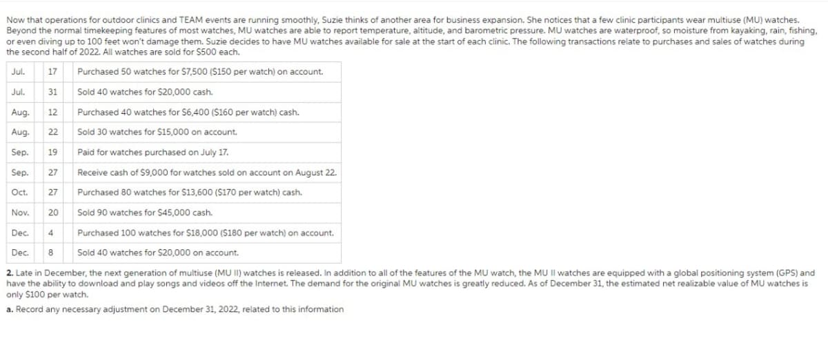 Now that operations for outdoor clinics and TEAM events are running smoothly, Suzie thinks of another area for business expansion. She notices that a few clinic participants wear multiuse (MU) watches.
Beyond the normal timekeeping features of most watches, MU watches are able to report temperature, altitude, and barometric pressure. MU watches are waterproof, so moisture from kayaking, rain, fishing,
or even diving up to 100 feet won't damage them. Suzie decides to have MU watches available for sale at the start of each clinic. The following transactions relate to purchases and sales of watches during
the second half of 2022. All watches are sold for $500 each.
Jul.
17
Purchased 50 watches for $7,500 ($150 per watch) on account.
Jul.
31
Sold 40 watches for $20,000 cash.
Aug. 12
Aug. 22
Sep.
19
Sep.
Oct. 27
Nov. 20
Dec. 4
Dec.
2. Late in December, the next generation of multiuse (MU II) watches is released. In addition to all of the features of the MU watch, the MU II watches are equipped with a global positioning system (GPS) and
have the ability to download and play songs and videos off the Internet. The demand for the original MU watches is greatly reduced. As of December 31, the estimated net realizable value of MU watches is
only $100 per watch.
a. Record any necessary adjustment on December 31, 2022, related to this information
27
8
Purchased 40 watches for $6,400 ($160 per watch) cash.
Sold 30 watches for $15,000 on account.
Paid for watches purchased on July 17.
Receive cash of $9,000 for watches sold on account on August 22.
Purchased 80 watches for $13,600 ($170 per watch) cash.
Sold 90 watches for $45,000 cash.
Purchased 100 watches for $18,000 ($180 per watch) on account.
Sold 40 watches for $20,000 on account.