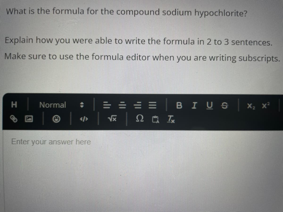 What is the formula for the compound sodium hypochlorite?
Explain how you were able to write the formula in 2 to 3 sentences.
Make sure to use the formula editor when you are writing subscripts.
H
Normal
Enter your answer here
==
√x
b lli
ΩΜΑ Τ
BIUS
X₂ X²