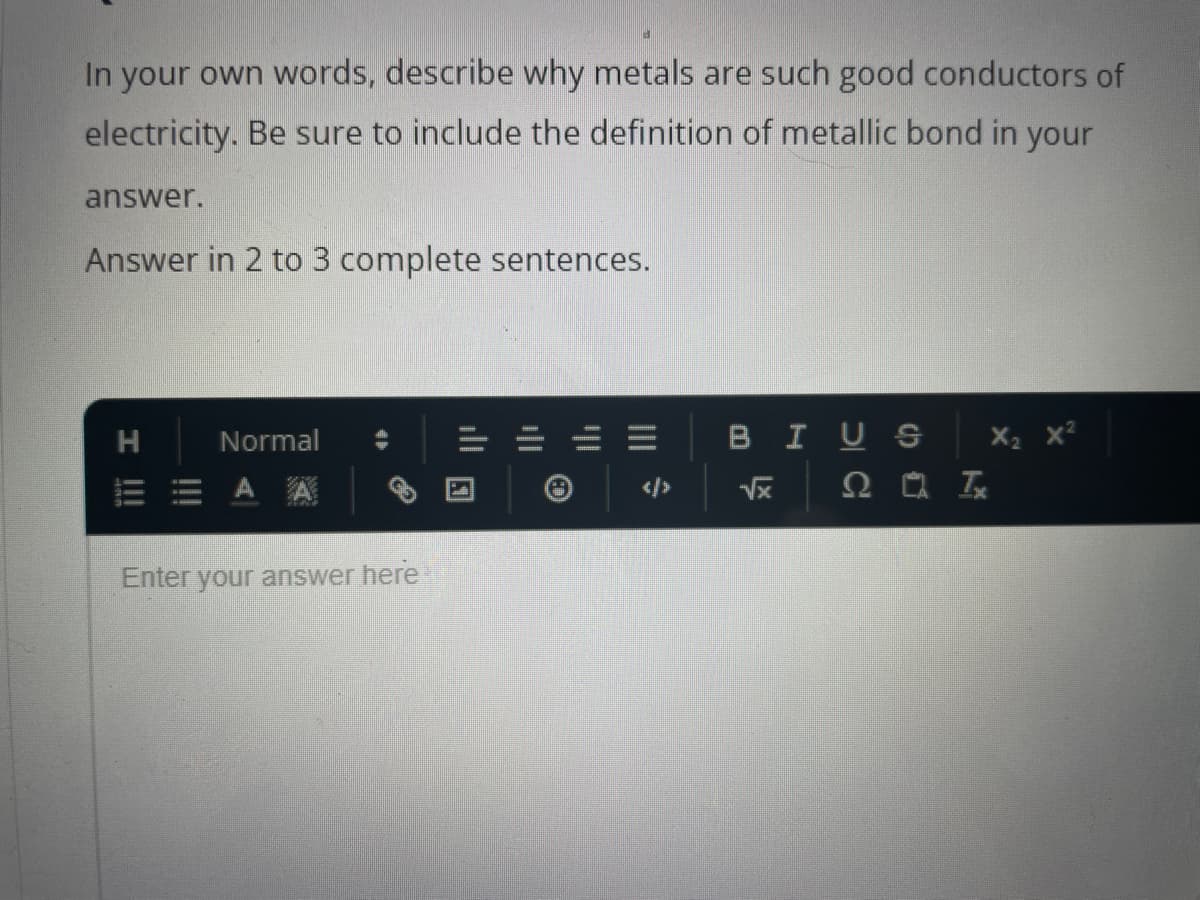 In your own words, describe why metals are such good conductors of
electricity. Be sure to include the definition of metallic bond in your
answer.
Answer in 2 to 3 complete sentences.
I !!!
H
Normal
A
Enter your answer here
BIUS
√x
20 Tx
