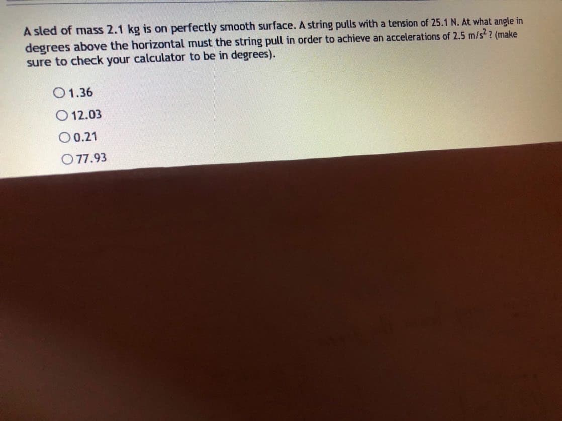 A sled of mass 2.1 kg is on perfectly smooth surface. A string pulls with a tension of 25.1 N. At what angle in
degrees above the horizontal must the string pull in order to achieve an accelerations of 2.5 m/s?? (make
sure to check your calculator to be in degrees).
O1.36
O 12.03
0.21
O 77.93
