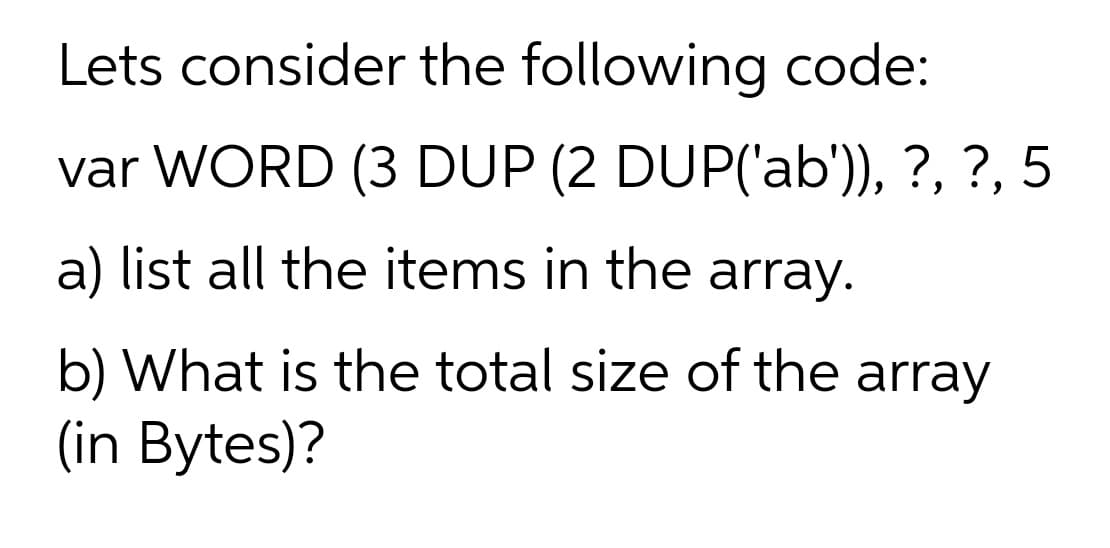Lets consider the following code:
var WORD (3 DUP (2 DUP('ab), ?, ?, 5
a) list all the items in the array.
b) What is the total size of the array
(in Bytes)?
