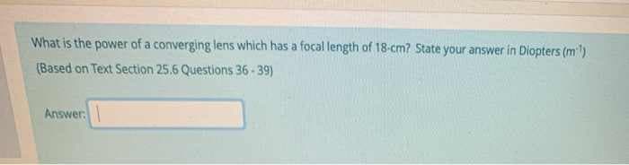 What is the power of a converging lens which has a focal length of 18-cm? State your answer in Diopters (ml)
(Based on Text Section 25.6 Questions 36 - 39)
Answer.
