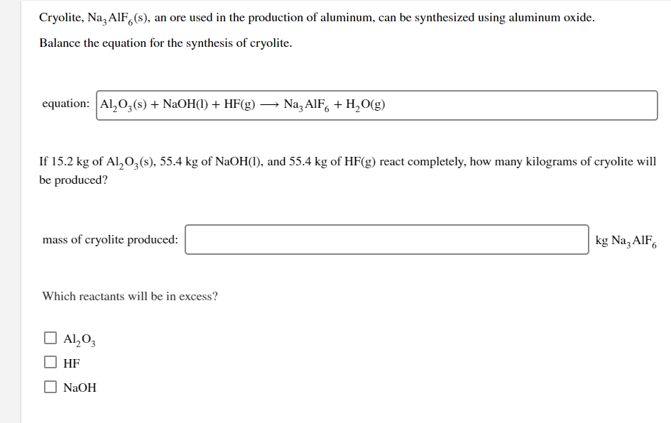 Cryolite, Na, AIF,(s), an ore used in the production of aluminum, can be synthesized using aluminum oxide.
Balance the equation for the synthesis of cryolite.
equation: Al,0,(s) + NaOH(1) + HF(g) → Na, AlF, + H,O(g)
If 15.2 kg of Al,O,(s), 55.4 kg of NaOH(1), and 55.4 kg of HF(g) react completely, how many kilograms of cryolite will
be produced?
mass of cryolite produced:
kg Na, AlF,
Which reactants will be in excess?
Al,0,
HF
NaOH
