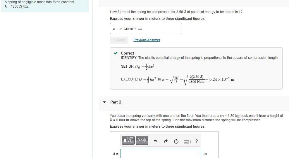 A spring of negligible mass has force constant
k = 1800 N/m.
How far must the spring be compressed for 3.50 J of potential energy to be stored in it?
Express your answer in meters to three significant figures.
I = 6.24x10-2 m
Submit
Previous Answers
v Correct
IDENTIFY: The elastic potential energy of the spring is proportional to the square of compression length.
SET UP: U =kæ?
EXECUTE: U =kr? so r =
2(3.50 J)
1800 N/m= 6.24 x 10-2 m
Part B
You place the spring vertically with one end on the floor. You then drop a m = 1.30 kg book onto it from a height of
h = 0.800 m above the top of the spring. Find the maximum distance the spring will be compressed.
Express your answer in meters to three significant figures.
?
d =
m
