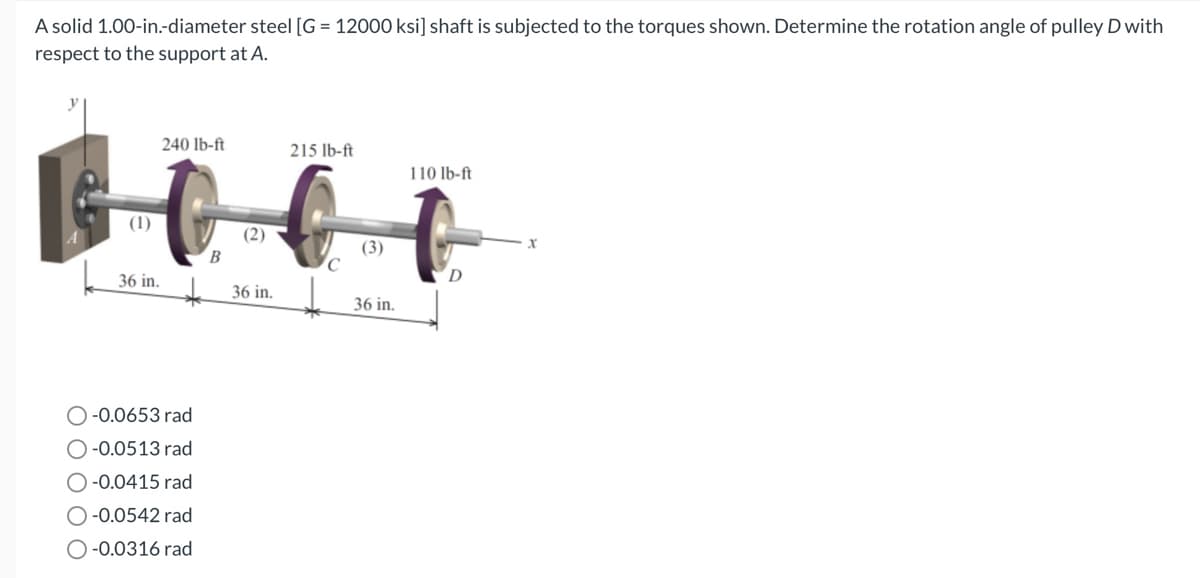 A solid 1.00-in.-diameter steel [G = 12000 ksi] shaft is subjected to the torques shown. Determine the rotation angle of pulley D with
respect to the support at A.
(1)
240 lb-ft
36 in.
O-0.0653 rad
O-0.0513 rad
O-0.0415 rad
O-0.0542 rad
O-0.0316 rad
B
(2)
36 in.
215 lb-ft
(3)
36 in.
110 lb-ft
D