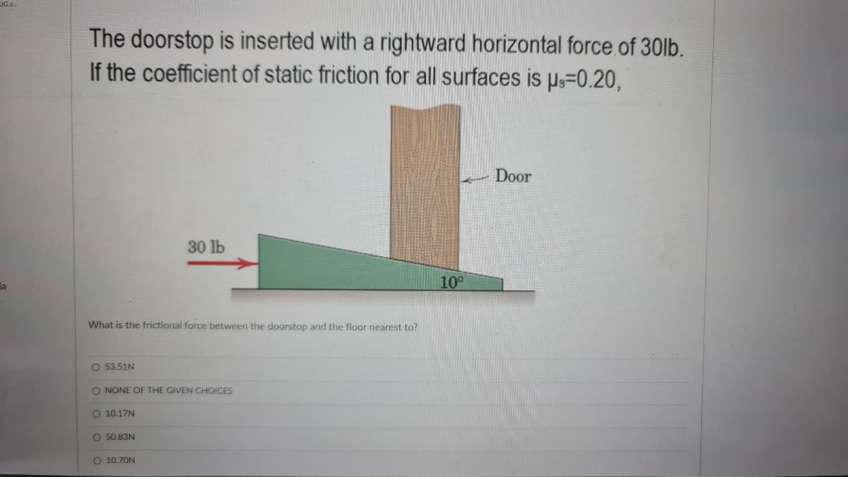 The doorstop is inserted with a rightward horizontal force.of 30lb.
If the coefficient of static friction for all surfaces is Ps=0.20,
Door
30 lb
ia
10°
What is the frictional force between the doorstop and the floor nearest to?
O 53.51N
O NONE OF THE GIVEN CHOICES
O 10.17N
O 50.83N
O 10.70N
