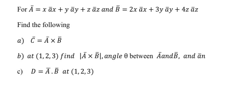 For A 3D х ӑх+уӑy+zaz and B — 2x aх + Зу ӑу + 4z dz
Find the following
a) C = Ā×B
b) at (1,2,3) find |Ā× B|,angle 0 between AandĒ, and ān
с) D%3D A.B at (1,2,3)
