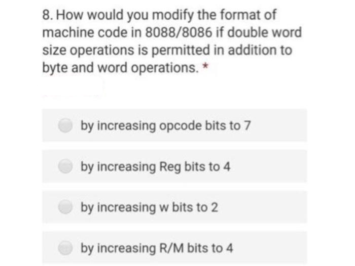 8. How would you modify the format of
machine code in 8088/8086 if double word
size operations is permitted in addition to
byte and word operations. *
by increasing opcode bits to 7
by increasing Reg bits to 4
by increasing w bits to 2
by increasing R/M bits to 4