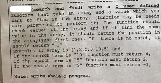 C user defined
(search and find) Write a
function that take an array and a value which you
want to find in the array. (function may be needs
more parameter to perform it) The function should.
check values of the array and if it find the same
value in the array, it should return the position in
the array (just first one). If there is no match, it
should return "-1"
Example: if array is (1,2,5, 3, 10, 5) and
If the search term is "10" function must return 4,
If the search term is "5" function must return 2,
If the search term is "9" function must return -1,
Note: Write whole c program.