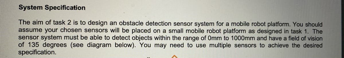 System Specification
The aim of task 2 is to design an obstacle detection sensor system for a mobile robot platform. You should
assume your chosen sensors will be placed on a small mobile robot platform as designed in task 1. The
sensor system must be able to detect objects within the range of Omm to 1000mm and have a field of vision
of 135 degrees (see diagram below). You may need to use multiple sensors to achieve the desired
specification.