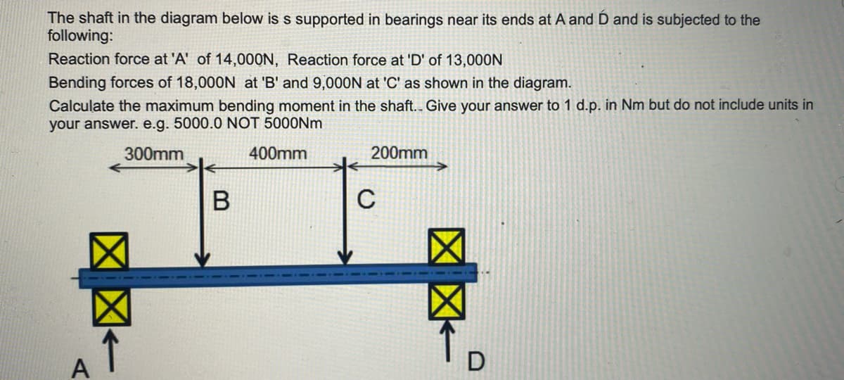 The shaft in the diagram below is s supported in bearings near its ends at A and D and is subjected to the
following:
Reaction force at 'A' of 14,000N, Reaction force at 'D' of 13,000N
Bending forces of 18,000N at 'B' and 9,000N at 'C' as shown in the diagram.
Calculate the maximum bending moment in the shaft.. Give your answer to 1 d.p. in Nm but do not include units in
your answer. e.g. 5000.0 NOT 5000Nm
300mm
B
400mm
200mm
C
A
D