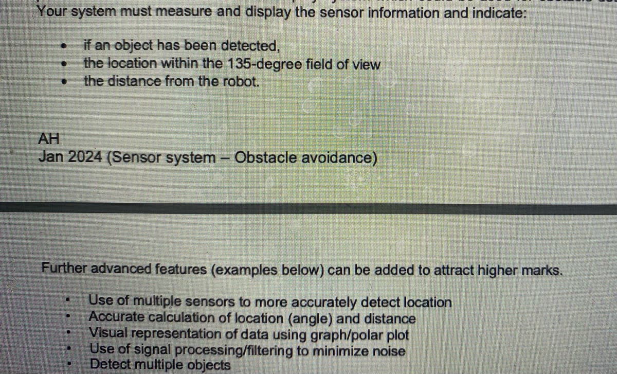 Your system must measure and display the sensor information and indicate:
if an object has been detected,
the location within the 135-degree field of view
the distance from the robot.
AH
Jan 2024 (Sensor system - Obstacle avoidance)
Further advanced features (examples below) can be added to attract higher marks.
Use of multiple sensors to more accurately detect location
Accurate calculation of location (angle) and distance
Visual representation of data using graph/polar plot
Use of signal processing/filtering to minimize noise
Detect multiple objects