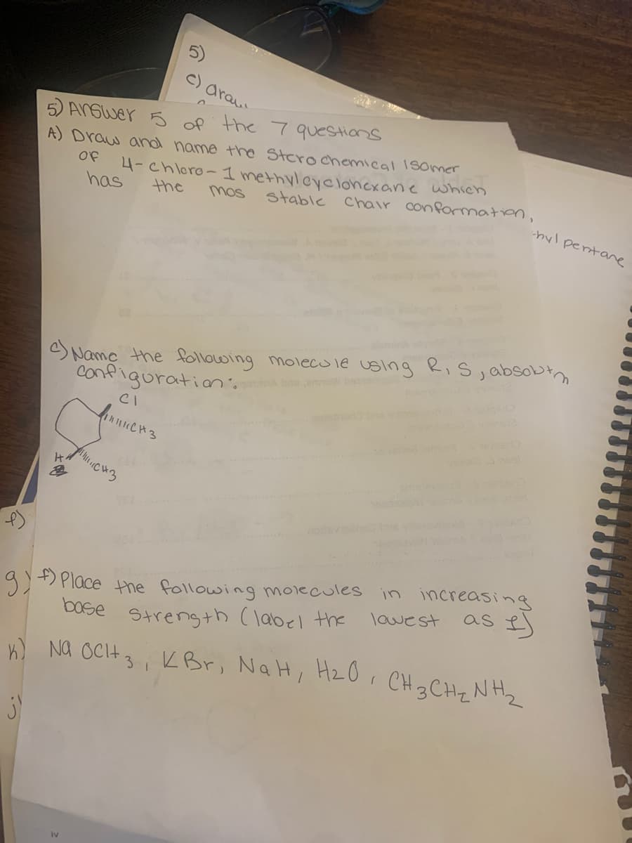 c) drau
Answer 5 of the 7 questions
A) Draw and name the Stero chemical Isomer
Of
has
H
4-chloro-1 methylcyclohexane which
stable Chair conformation,
the
c) Name the following molecule using R, S, absolut m
Configuration.
IV
CI
вниксиз
mos
71111.CH3
g) f) Place the following molecules
base strength (label the
K) NA OCH ₂, KBr, NaH, H₂O, CH 3 CH ₂ NH ₂
j)
-hyl pertanre
in increasing
as I)
lowest