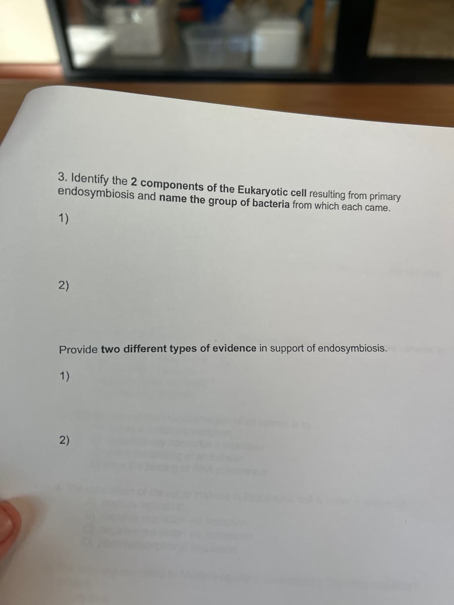 3. Identify the 2 components of the Eukaryotic cell resulting from primary
endosymbiosis and name the group of bacteria from which each came.
1)
2)
Provide two different types of evidence in support of endosymbiosis.
1)
2)