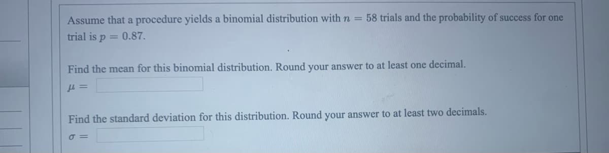 Assume that a procedure yields a binomial distribution with n = 58 trials and the probability of success for one
trial is p = 0.87.
Find the mean for this binomial distribution. Round your answer to at least one decimal.
μ =
Find the standard deviation for this distribution. Round your answer to at least two decimals.
σ=