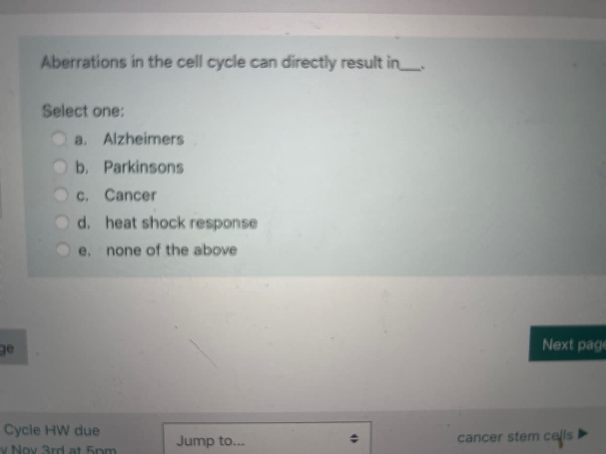 ge
Aberrations in the cell cycle can directly result in
Select one:
a. Alzheimers
b. Parkinsons
c. Cancer
d. heat shock response
e. none of the above
Cycle HW due
y Ney 3rd at 5pm
Jump to...
(
Next page
cancer stem cells