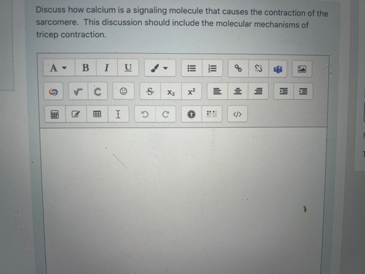 Discuss how calcium is a signaling molecule that causes the contraction of the
sarcomere. This discussion should include the molecular mechanisms of
tricep contraction.
A ▾ B I
√ C
I
U
Ꭶ
C
X₂
C
!!!
x²
Il
=
= E
lılı
</>