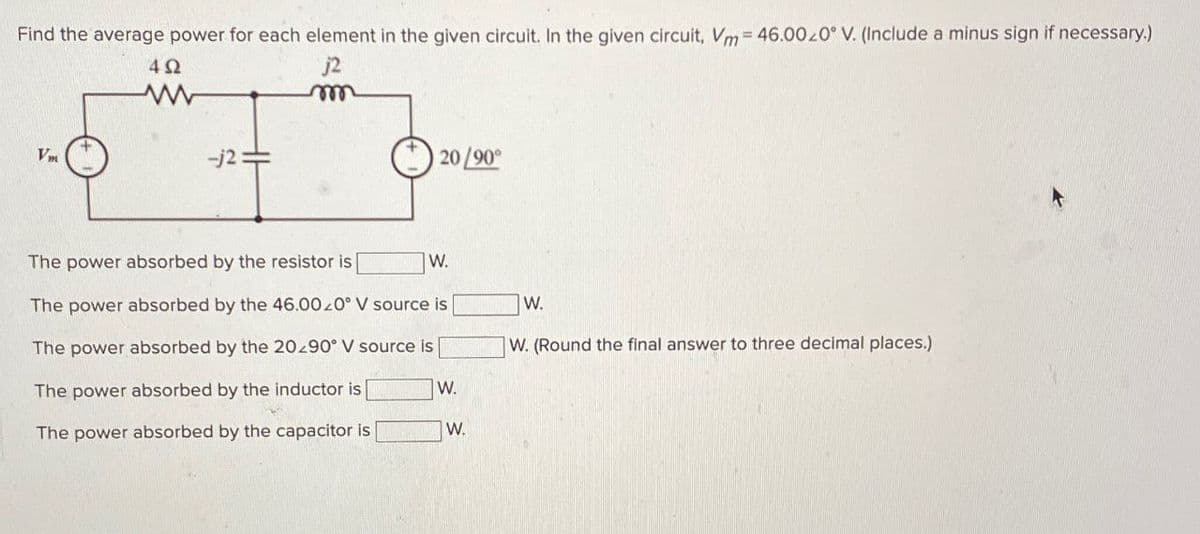 Find the average power for each element in the given circuit. In the given circuit, Vm 46.0020° V. (Include a minus sign if necessary.)
Vm
ΔΩ
www
j2
m
-j2:
20/90°
The power absorbed by the resistor is
W.
The power absorbed by the 46.0020° V source is
The power absorbed by the 20.90° V source is
The power absorbed by the inductor is
W.
The power absorbed by the capacitor is
W.
W.
W. (Round the final answer to three decimal places.)