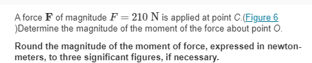 A force F of magnitude F= 210 N is applied at point C.(Figure 6
)Determine the magnitude of the moment of the force about point O.
Round the magnitude of the moment of force, expressed in newton-
meters, to three significant figures, if necessary.