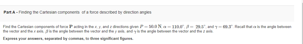 Part A - Finding the Cartesian components of a force described by direction angles
Find the Cartesian components of force P acting in the x, y, and z directions given P = 50.0 N, a = 110.0°, B= 29.5°, and y=69.3°. Recall that is the angle between
the vector and the x axis, ß is the angle between the vector and the y axis, and y is the angle between the vector and the z axis.
Express your answers, separated by commas, to three significant figures.