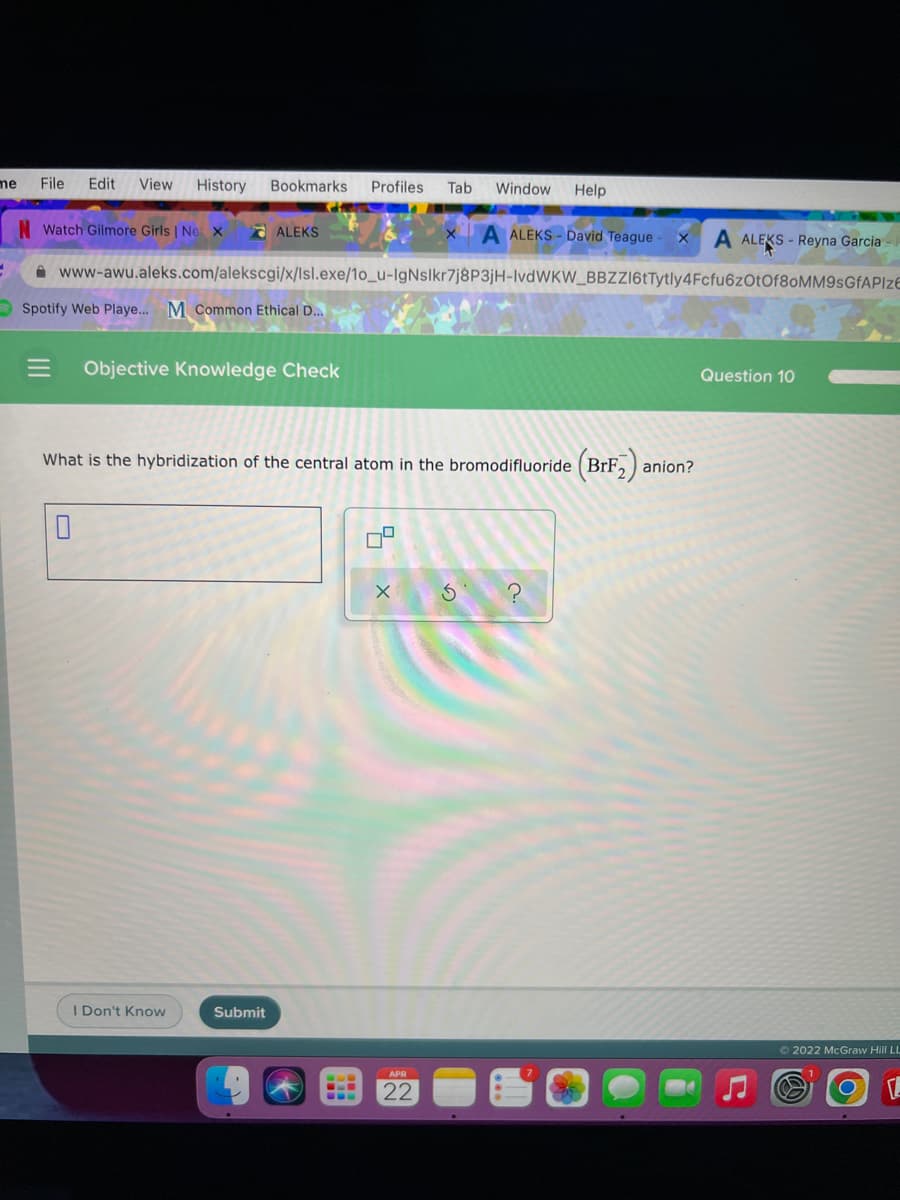 me
File
Edit
View
History
Bookmarks
Profiles
Tab
Window Help
N Watch Gilmore Girls | Ne x
d ALEKS
A ALEKS - David Teague
A ALEKS - Reyna Garcia
A www-awu.aleks.com/alekscgi/x/lsl.exe/1o_u-IgNslkr7j8P3jH-IvdWKW_BBZZI6tTytly4Fcfu6zOtOf80MM9sGfAPIzE
O Spotify Web Playe... M Common Ethical D...
Objective Knowledge Check
Question 10
What is the hybridization of the central atom in the bromodifluoride (BrF,)
anion?
I Don't Know
Submit
62022 McGraw Hill LL
22
