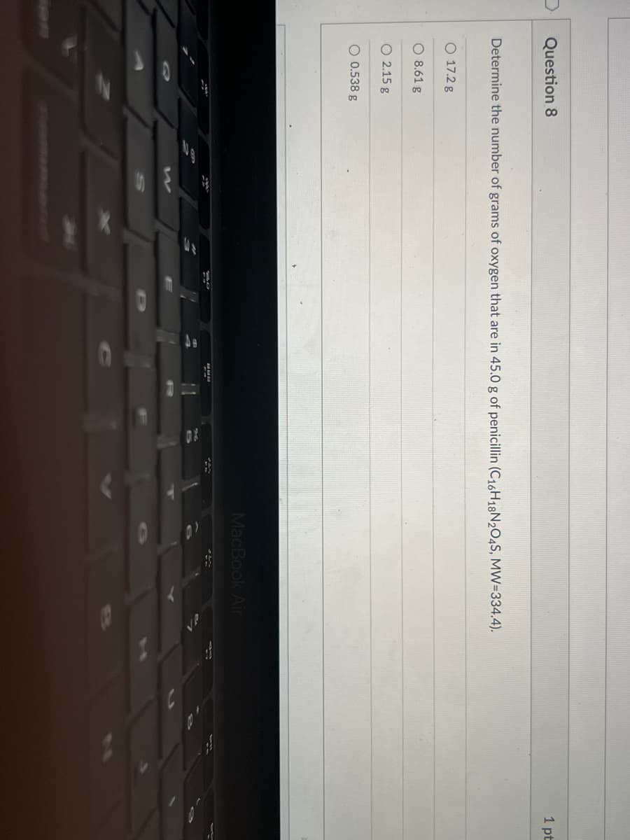 Question 8
1 pt
Determine the number of grams of oxygen that are in 45.0 g of penicillin (C16H18N2O4S, MW=334.4).
O 17.2 g
O 8.61 g
O 2.15 g
O 0.538 g
MacBook Air
