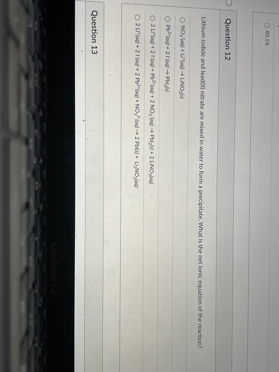O 80.1%
Question 12
Lithium iodide and lead(II), nitrate are mixed in water to form a precipitate. What is the net ionic equation of the reaction?
O NO3 (aq) + Li*(aq) → LINO3(s)
O Pb2*(aq) + 2 1(aq) → Pbl2(s)
O 2 Li*(aq) + 2 l(aq) + Pb²*(aq) + 2 NO3(aq) → Pbl2(s) + 2 LİNO3(aq)
O 2 Li*(aq) + 2 l(aq) + 2 Pb2*(aq) + NO3²(aq) → 2 Pbl(s) + LI2NO3(aq)
Question 13
MacBook Air
