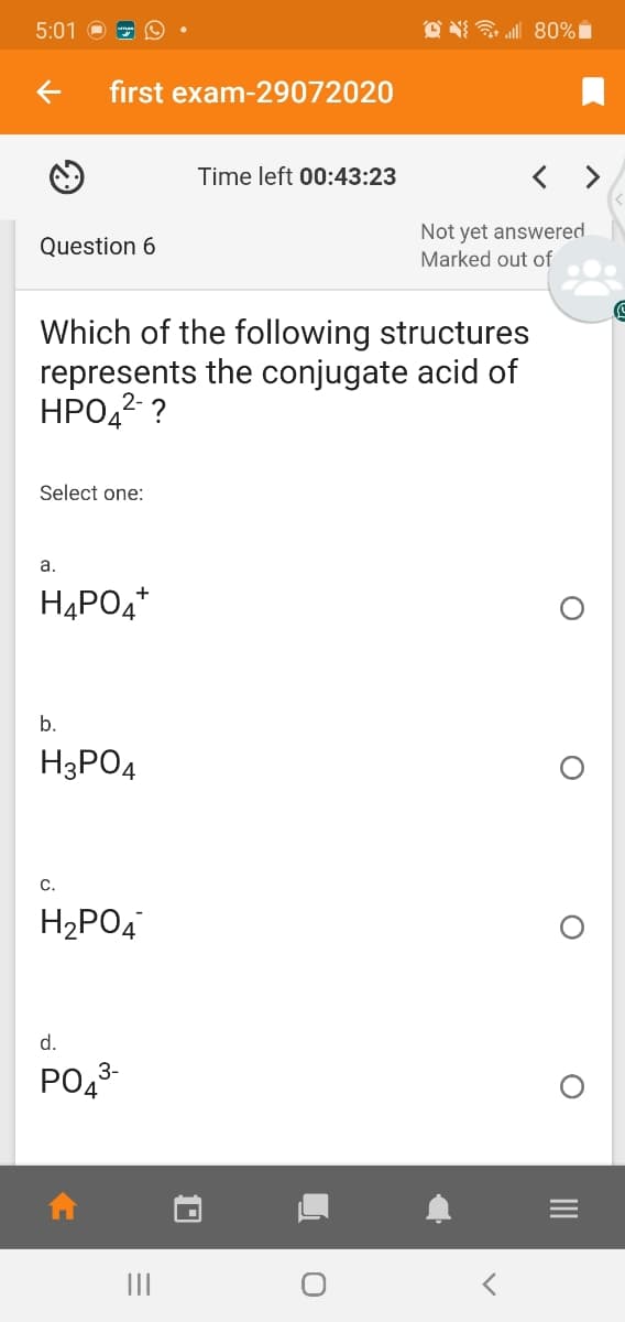 5:01
O N 80%i
first exam-29072020
Time left 00:43:23
Not yet answered
Marked out of
Question 6
Which of the following structures
represents the conjugate acid of
HPO,2 ?
Select one:
а.
H4PO4*
b.
H3PO4
С.
H2PO4
d.
РОд
3-
II
II
