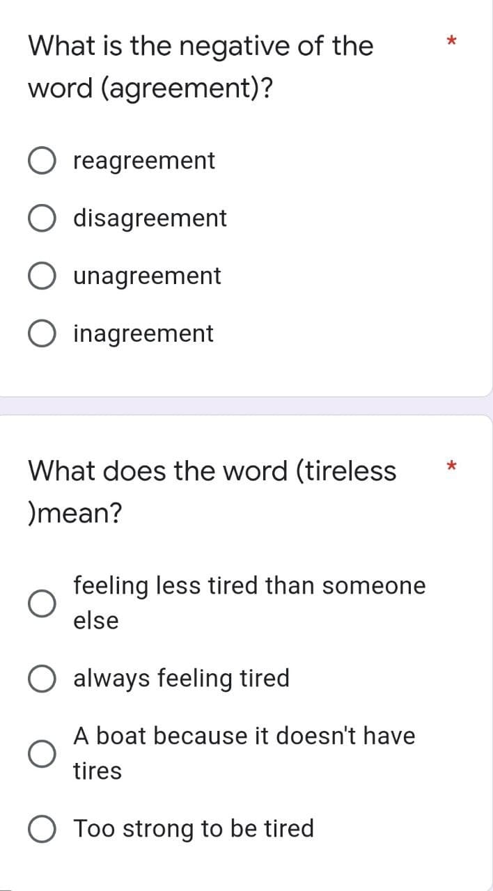 *
What is the negative of the
word (agreement)?
O reagreement
disagreement
O unagreement
Oinagreement
*
What does the word (tireless
)mean?
feeling less tired than someone
else
always feeling tired
A boat because it doesn't have
tires
O Too strong to be tired