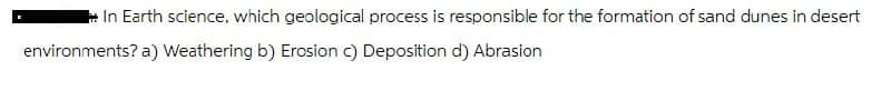 In Earth science, which geological process is responsible for the formation of sand dunes in desert
environments? a) Weathering b) Erosion c) Deposition d) Abrasion