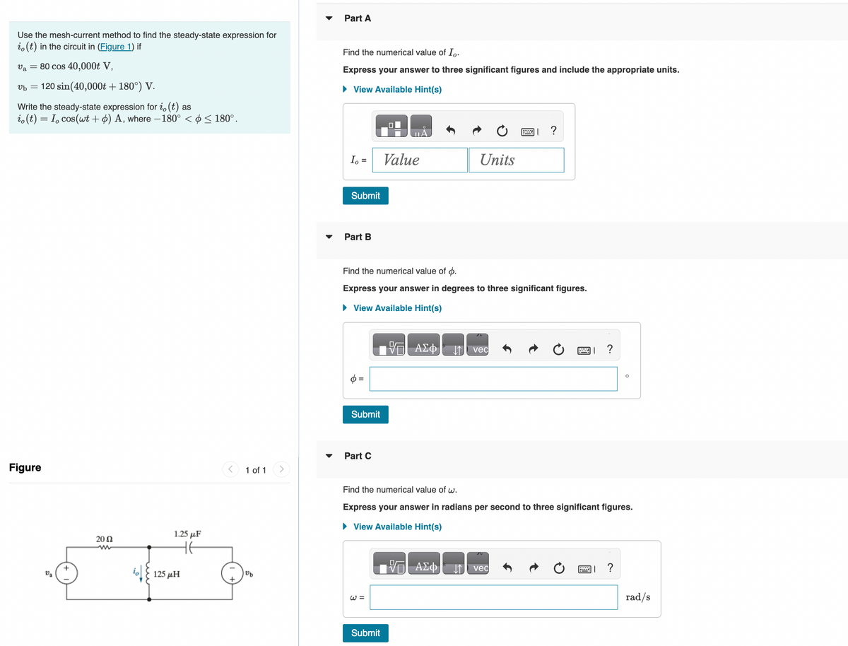 Use the mesh-current method to find the steady-state expression for
io(t) in the circuit in (Figure 1) if
Va = 80 cos 40,000t V,
vb = 120 sin(40,000t + 180°) V.
Write the steady-state expression for i, (t) as
io(t) = I, cos(wt + ) A, where −180° < ☀ ≤ 180°.
Figure
V₂
2002
1.25 μF
не
125 ΜΗ
1 of 1
Vb
Part A
Find the numerical value of Io.
Express your answer to three significant figures and include the appropriate units.
► View Available Hint(s)
Io =
Submit
Part B
Submit
Part C
Find the numerical value of p.
Express your answer in degrees to three significant figures.
► View Available Hint(s)
Value
W =
Submit
- ΑΣΦ
Units
ΑΣΦ
↓↑ vec
Find the numerical value of w.
Express your answer in radians per second to three significant figures.
► View Available Hint(s)
?
vec
X ?
?
rad/s
