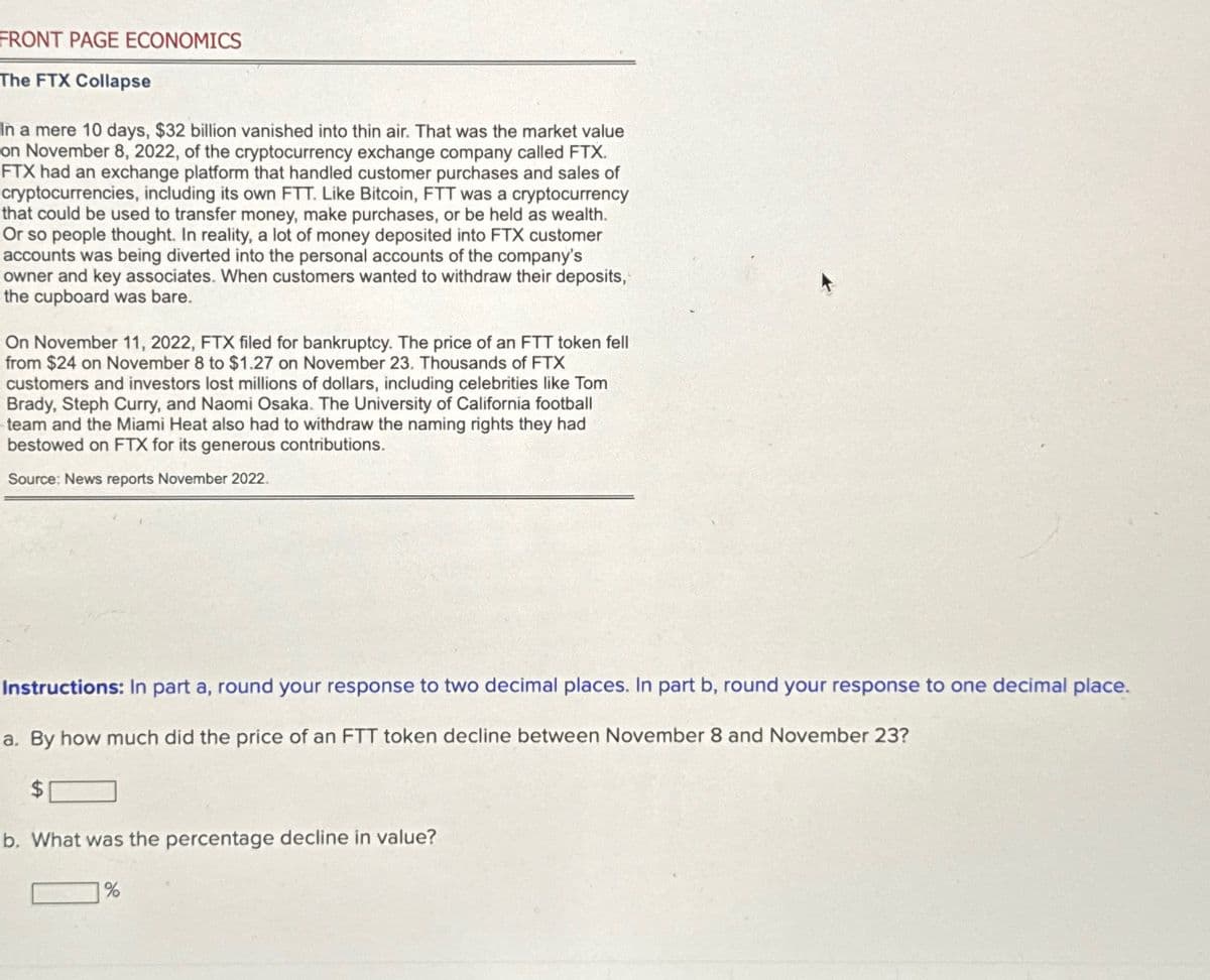 FRONT PAGE ECONOMICS
The FTX Collapse
In a mere 10 days, $32 billion vanished into thin air. That was the market value
on November 8, 2022, of the cryptocurrency exchange company called FTX.
FTX had an exchange platform that handled customer purchases and sales of
cryptocurrencies, including its own FTT. Like Bitcoin, FTT was a cryptocurrency
that could be used to transfer money, make purchases, or be held as wealth.
Or so people thought. In reality, a lot of money deposited into FTX customer
accounts was being diverted into the personal accounts of the company's
owner and key associates. When customers wanted to withdraw their deposits,
the cupboard was bare.
On November 11, 2022, FTX filed for bankruptcy. The price of an FTT token fell
from $24 on November 8 to $1.27 on November 23. Thousands of FTX
customers and investors lost millions of dollars, including celebrities like Tom
Brady, Steph Curry, and Naomi Osaka. The University of California football
team and the Miami Heat also had to withdraw the naming rights they had
bestowed on FTX for its generous contributions.
Source: News reports November 2022.
Instructions: In part a, round your response to two decimal places. In part b, round your response to one decimal place.
a. By how much did the price of an FTT token decline between November 8 and November 23?
$
b. What was the percentage decline in value?
%