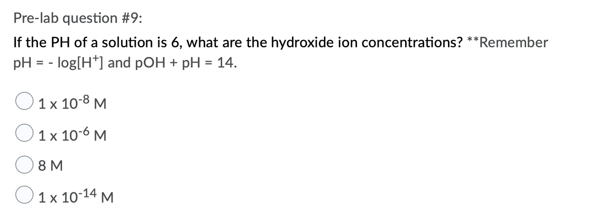 Pre-lab question #9:
If the PH of a solution is 6, what are the hydroxide ion concentrations? **Remember
pH = - log[H*] and pOH + pH = 14.
1 x 10-8 M
1 x 10-6 M
8 M
1x 10:14 М
M
