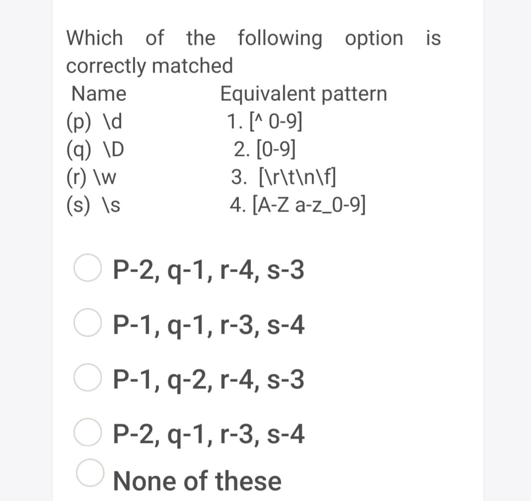 Which of the following option is
correctly matched
Name
(p) \d
(q) \D
(r) \w
(s) \s
Equivalent pattern
1. [^ 0-9]
2.[0-9]
3. [\r\t\n\f]
4. [A-Z a-z_0-9]
P-2, q-1, r-4, s-3
P-1, q-1, r-3, s-4
P-1, q-2, r-4, s-3
P-2, q-1, r-3, s-4
None of these