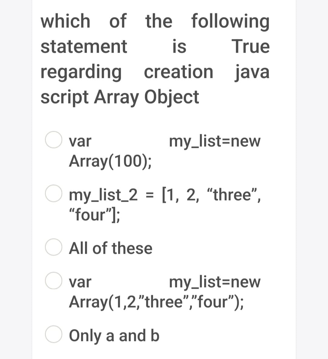 which of the following
statement
is
True
regarding creation java
script Array Object
var
my_list=new
Array(100);
my_list_2 = [1, 2, "three",
"four"];
All of these
var
my_list=new
Array(1,2,"three","four");
Only a and b