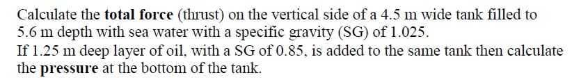 Calculate the total force (thrust) on the vertical side of a 4.5 m wide tank filled to
5.6 m depth with sea water with a specific gravity (SG) of 1.025.
If 1.25 m deep layer of oil, with a SG of 0.85, is added to the same tank then calculate
the pressure at the bottom of the tank.