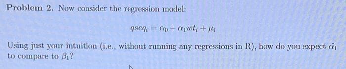 Problem 2. Now consider the regression model:
qseq;= ao+a₁wt, + p
Using just your intuition (i.e., without running any regressions in R), how do you expect a
to compare to B₁?