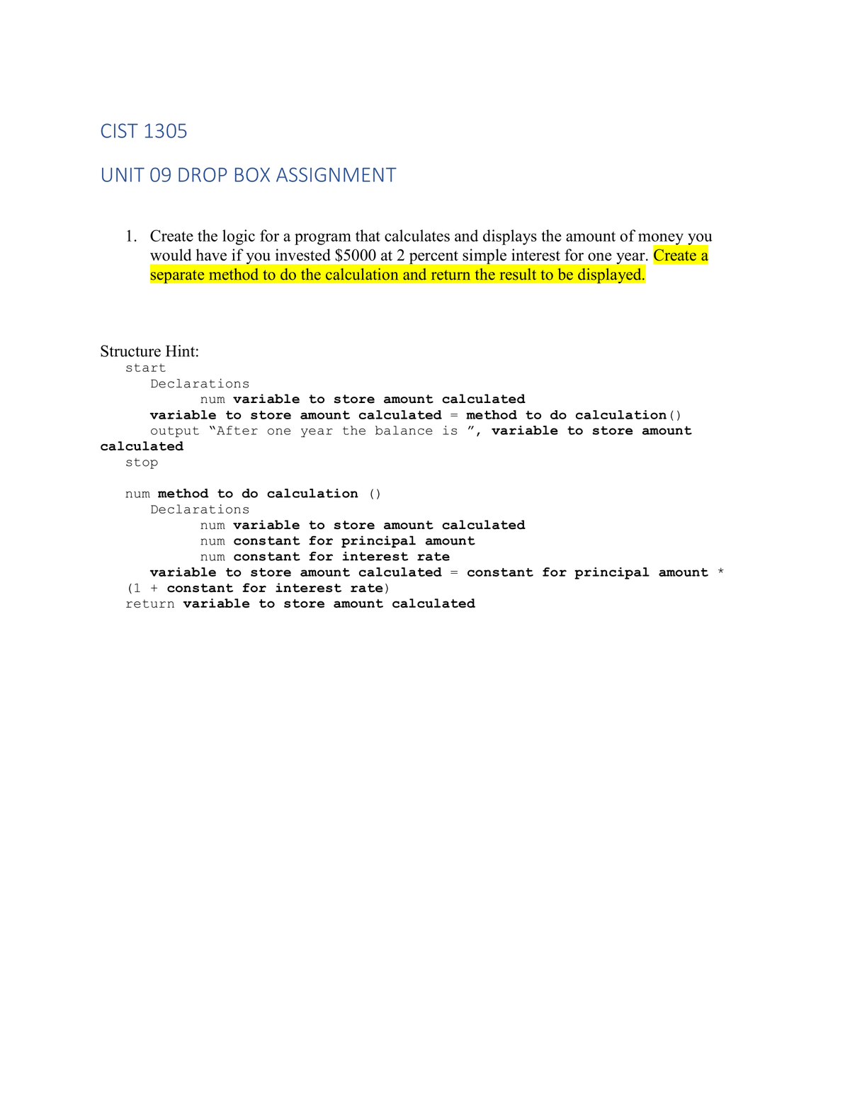 CIST 1305
UNIT 09 DROP BOX ASSIGNMENT
1. Create the logic for a program that calculates and displays the amount of money you
would have if you invested $5000 at 2 percent simple interest for one year. Create a
separate method to do the calculation and return the result to be displayed.
Structure Hint:
start
Declarations
num variable to store amount calculated
variable to store amount calculated method to do calculation ()
output "After one year the balance is ", variable to store amount
calculated
stop
num method to do calculation ()
Declarations
=
num variable to store amount calculated
num constant for principal amount
num constant for interest rate
variable to store amount calculated = constant for principal amount *
(1 + constant for interest rate)
return variable to store amount calculated