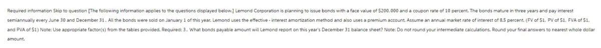 Required information Skip to question [The following information applies to the questions displayed below.] Lemond Corporation is planning to issue bonds with a face value of $200,000 and a coupon rate of 10 percent. The bonds mature in three years and pay interest
semiannually every June 30 and December 31. All the bonds were sold on January 1 of this year. Lemond uses the effective-interest amortization method and also uses a premium account. Assume an annual market rate of interest of 8.5 percent. (FV of S1, PV of S1. FVA of $1.
and PVA of $1) Note: Use appropriate factor(s) from the tables provided. Required: 3. What bonds payable amount will Lemond report on this year's December 31 balance sheet? Note: Do not round your intermediate calculations. Round your final answers to nearest whole dollar
amount.