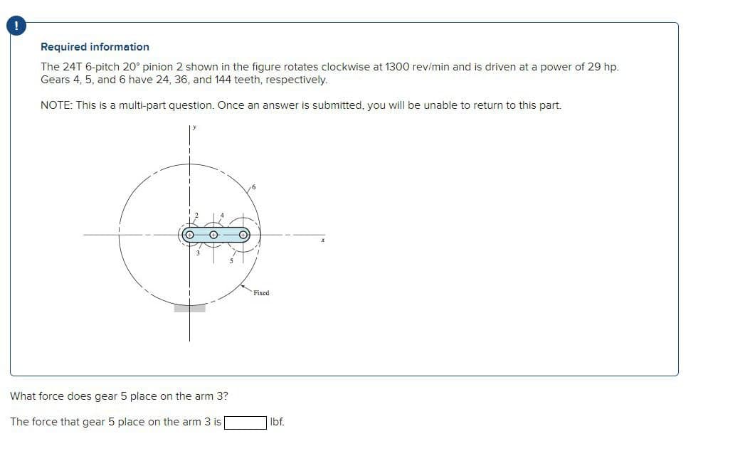 Required information
The 24T 6-pitch 20° pinion 2 shown in the figure rotates clockwise at 1300 rev/min and is driven at a power of 29 hp.
Gears 4, 5, and 6 have 24, 36, and 144 teeth, respectively.
NOTE: This is a multi-part question. Once an answer is submitted, you will be unable to return to this part.
✪
What force does gear 5 place on the arm 3?
The force that gear 5 place on the arm 3 is
O
Fixed
lbf.