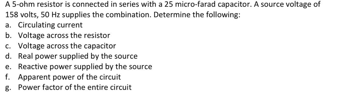A 5-ohm resistor is connected in series with a 25 micro-farad capacitor. A source voltage of
158 volts, 50 Hz supplies the combination. Determine the following:
a. Circulating current
b. Voltage across the resistor
c. Voltage across the capacitor
d. Real power supplied by the source
e. Reactive power supplied by the source
f. Apparent power of the circuit
g. Power factor of the entire circuit
