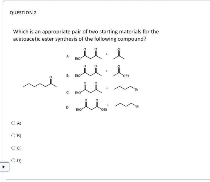 QUESTION 2
Which is an appropriate pair of two starting materials for the
acetoacetic ester synthesis of the following compound?
O A)
B)
O D)
A.
زلت
rolli
C.
Eto
B. Eto
D.
Eto
+
Eto
+
OEt
سلل
OEt
'Br
'Br