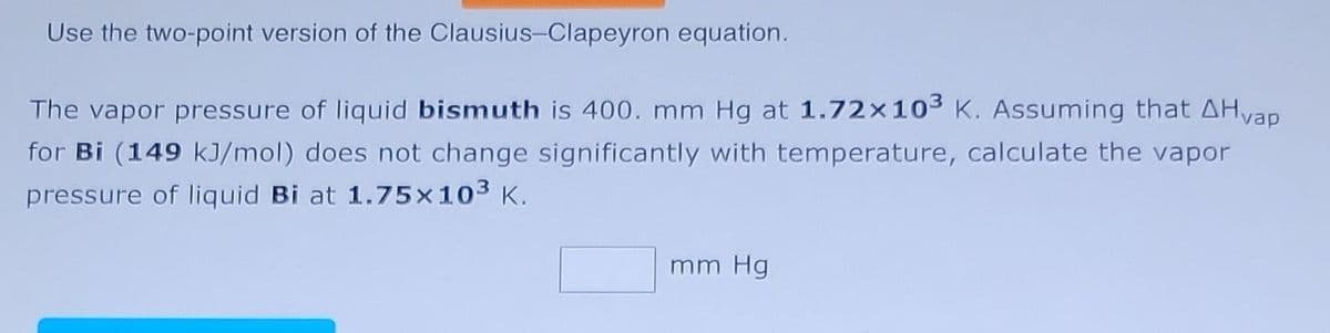 Use the two-point version of the Clausius-Clapeyron equation.
The vapor pressure of liquid bismuth is 400. mm Hg at 1.72x10³ K. Assuming that ÄHvap
for Bi (149 kJ/mol) does not change significantly with temperature, calculate the vapor
pressure of liquid Bi at 1.75×10³ K.
mm Hg